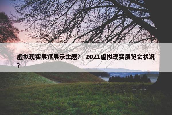 虚拟现实展馆展示主题？ 2021虚拟现实展览会状况？