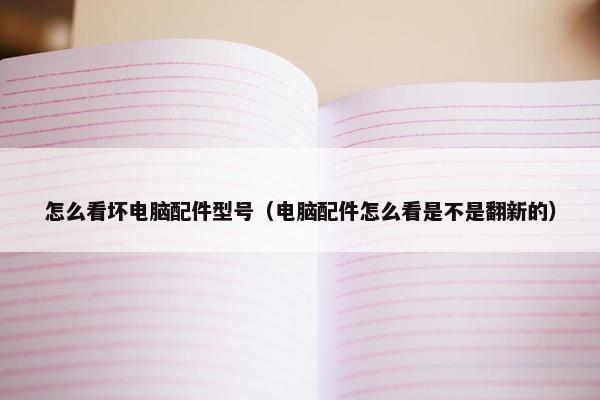 怎么看坏电脑配件型号（电脑配件怎么看是不是翻新的）