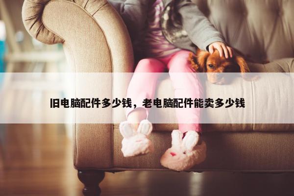 旧电脑配件多少钱，老电脑配件能卖多少钱