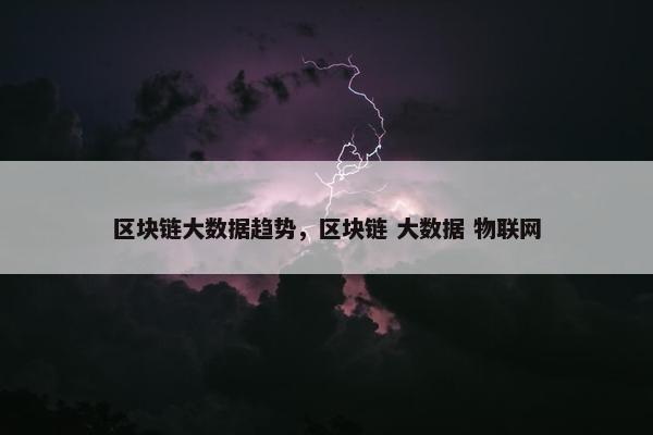 区块链大数据趋势，区块链 大数据 物联网