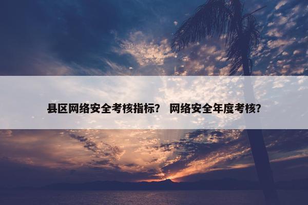 县区网络安全考核指标？ 网络安全年度考核？