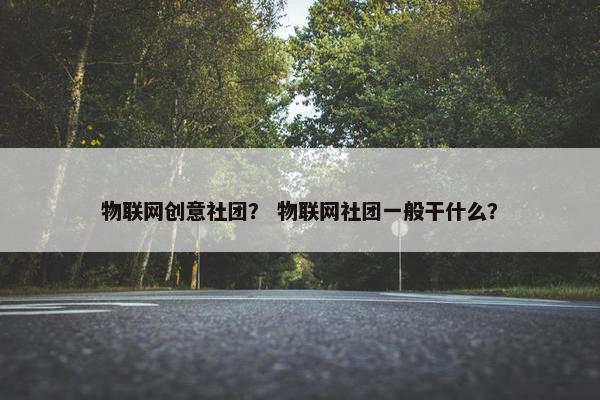 物联网创意社团？ 物联网社团一般干什么？
