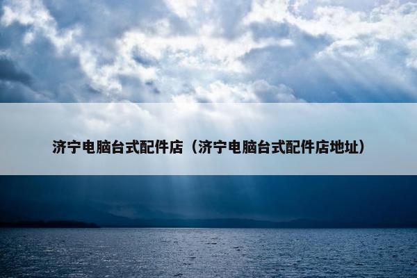 济宁电脑台式配件店（济宁电脑台式配件店地址）