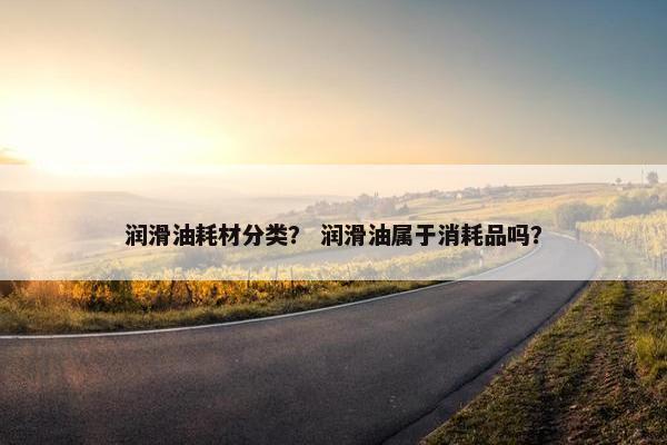 润滑油耗材分类？ 润滑油属于消耗品吗？
