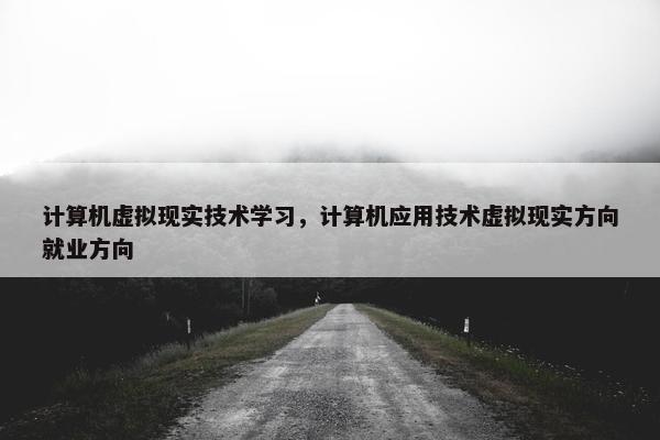 计算机虚拟现实技术学习，计算机应用技术虚拟现实方向就业方向