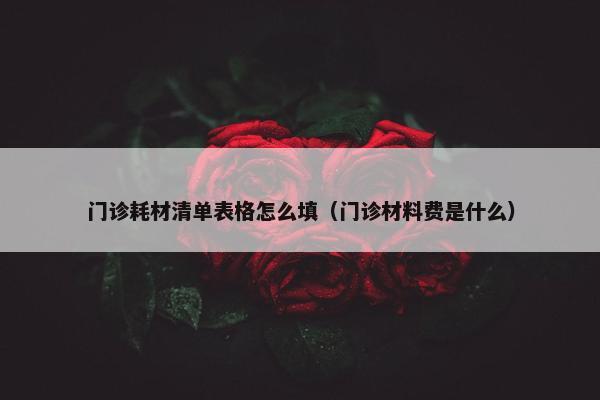 门诊耗材清单表格怎么填（门诊材料费是什么）