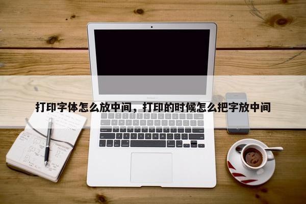 打印字体怎么放中间，打印的时候怎么把字放中间