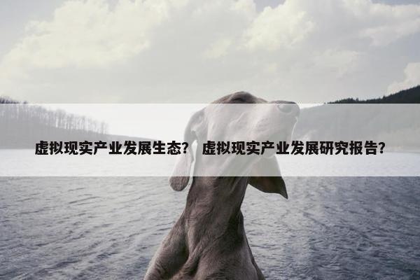 虚拟现实产业发展生态？ 虚拟现实产业发展研究报告？