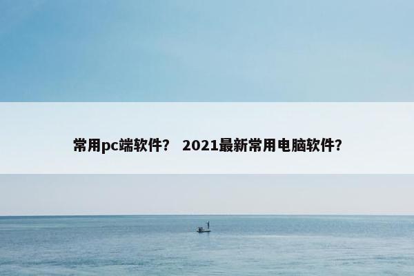 常用pc端软件？ 2021最新常用电脑软件？