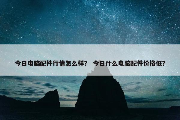 今日电脑配件行情怎么样？ 今日什么电脑配件价格低？