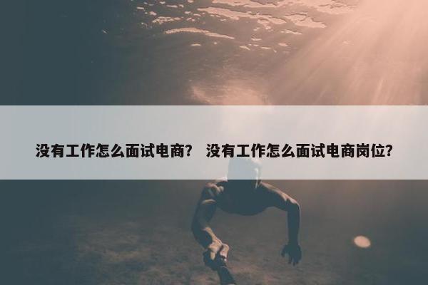 没有工作怎么面试电商？ 没有工作怎么面试电商岗位？