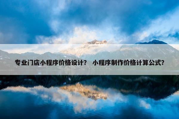 专业门店小程序价格设计？ 小程序制作价格计算公式？