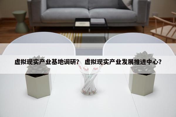 虚拟现实产业基地调研？ 虚拟现实产业发展推进中心？