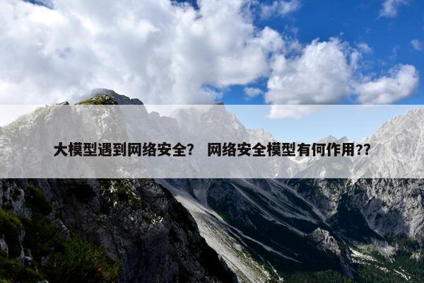 大模型遇到网络安全？ 网络安全模型有何作用?？
