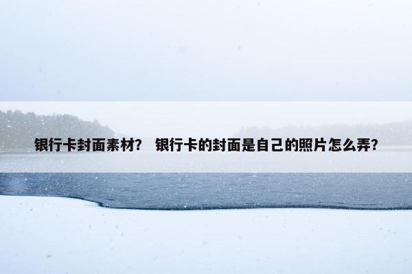 银行卡封面素材？ 银行卡的封面是自己的照片怎么弄？