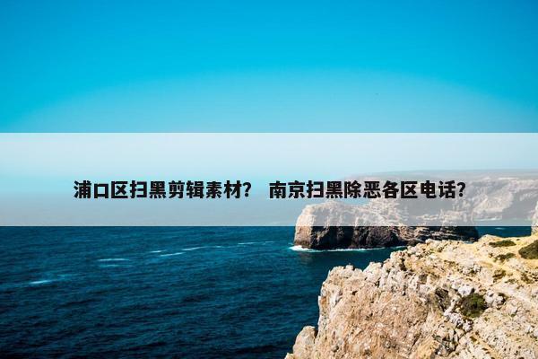 浦口区扫黑剪辑素材？ 南京扫黑除恶各区电话？
