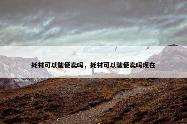 耗材可以随便卖吗，耗材可以随便卖吗现在