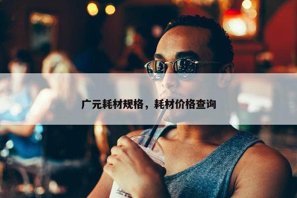 广元耗材规格，耗材价格查询