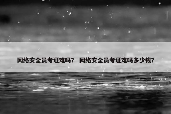 网络安全员考证难吗？ 网络安全员考证难吗多少钱？