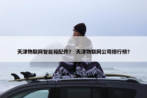 天津物联网智能箱配件？ 天津物联网公司排行榜？