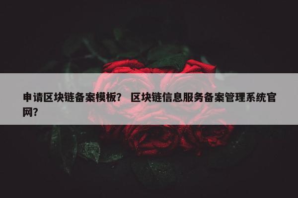 申请区块链备案模板？ 区块链信息服务备案管理系统官网？