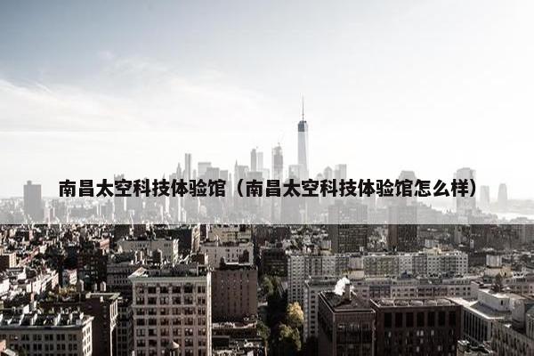 南昌太空科技体验馆（南昌太空科技体验馆怎么样）