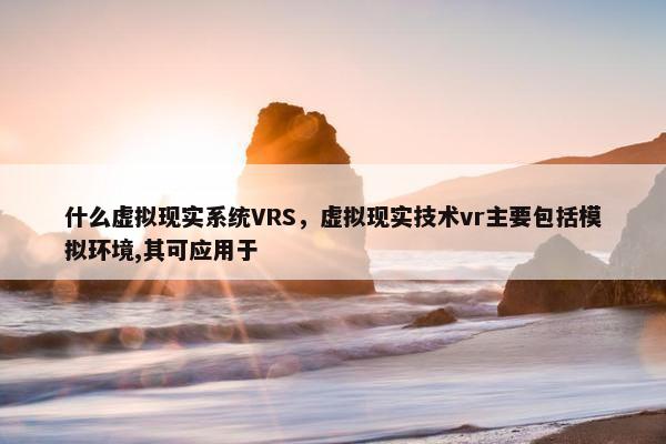 什么虚拟现实系统VRS，虚拟现实技术vr主要包括模拟环境,其可应用于