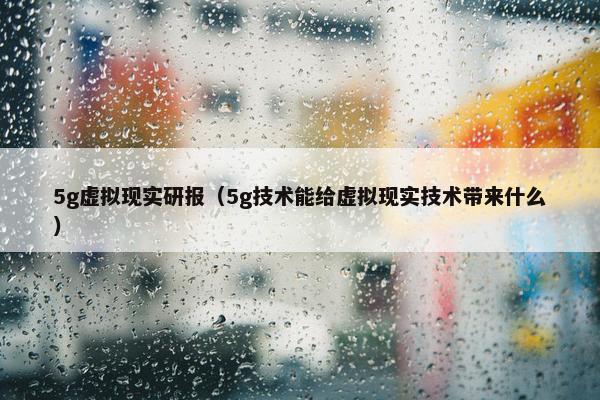 5g虚拟现实研报（5g技术能给虚拟现实技术带来什么）