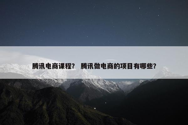 腾讯电商课程？ 腾讯做电商的项目有哪些？