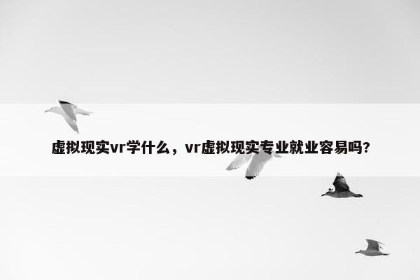 虚拟现实vr学什么，vr虚拟现实专业就业容易吗?