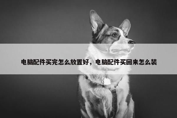 电脑配件买完怎么放置好，电脑配件买回来怎么装