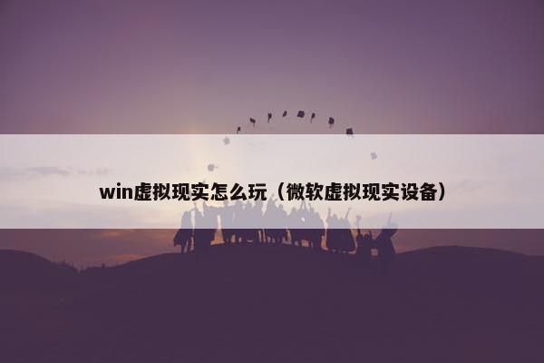 win虚拟现实怎么玩（微软虚拟现实设备）