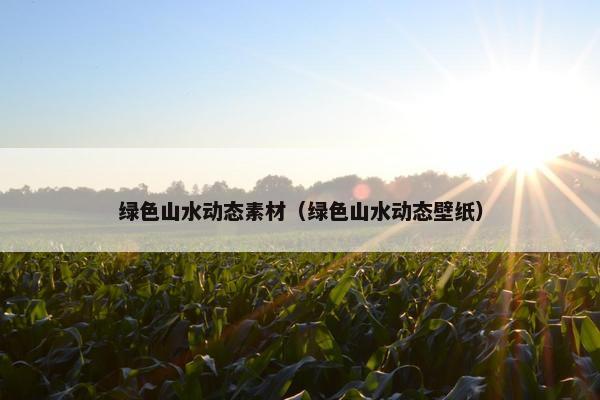 绿色山水动态素材（绿色山水动态壁纸）