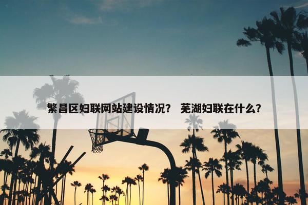 繁昌区妇联网站建设情况？ 芜湖妇联在什么？