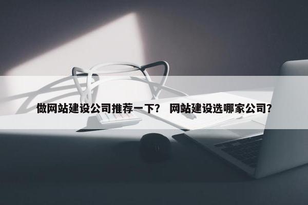做网站建设公司推荐一下？ 网站建设选哪家公司？