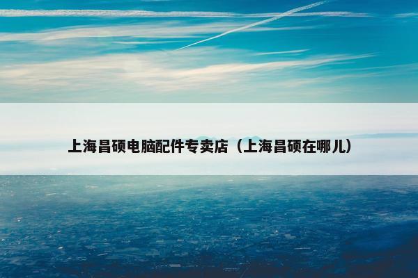 上海昌硕电脑配件专卖店（上海昌硕在哪儿）