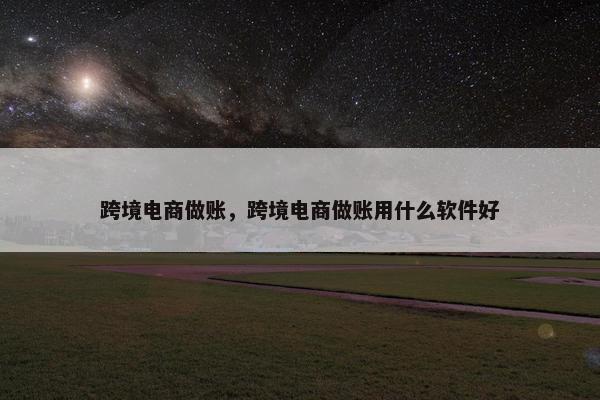 跨境电商做账，跨境电商做账用什么软件好