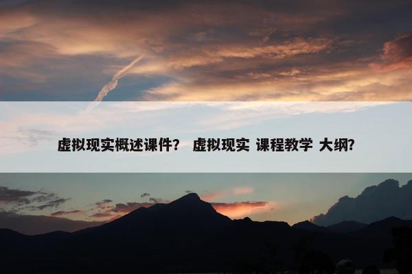 虚拟现实概述课件？ 虚拟现实 课程教学 大纲？