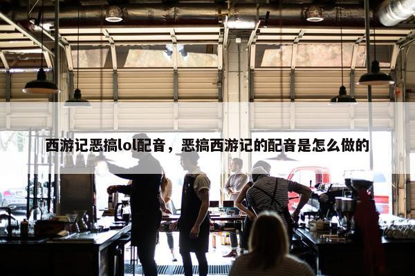 西游记恶搞lol配音，恶搞西游记的配音是怎么做的
