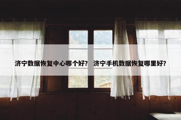 济宁数据恢复中心哪个好？ 济宁手机数据恢复哪里好？