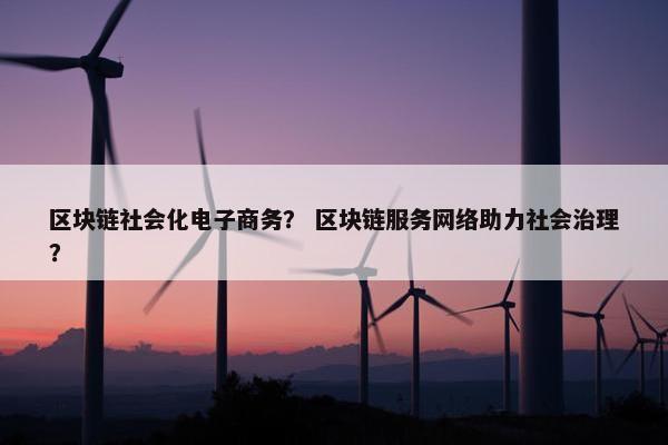 区块链社会化电子商务？ 区块链服务网络助力社会治理？