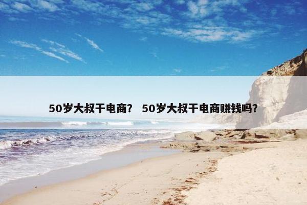 50岁大叔干电商？ 50岁大叔干电商赚钱吗？