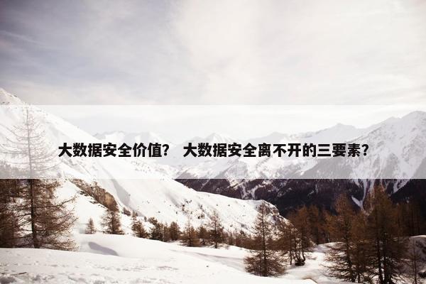 大数据安全价值？ 大数据安全离不开的三要素？