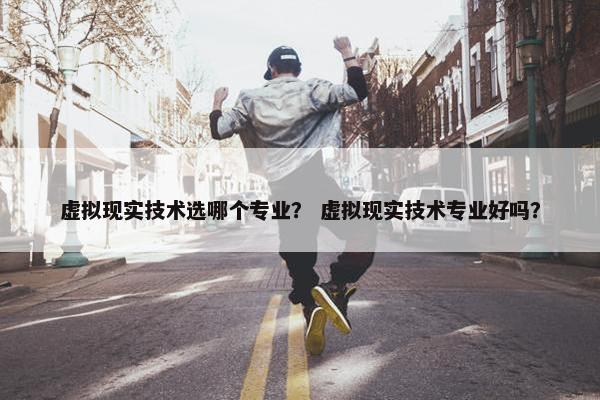 虚拟现实技术选哪个专业？ 虚拟现实技术专业好吗？