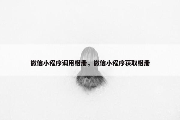 微信小程序调用相册，微信小程序获取相册