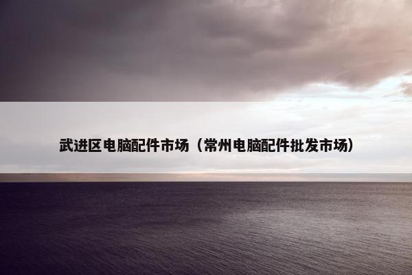 武进区电脑配件市场（常州电脑配件批发市场）