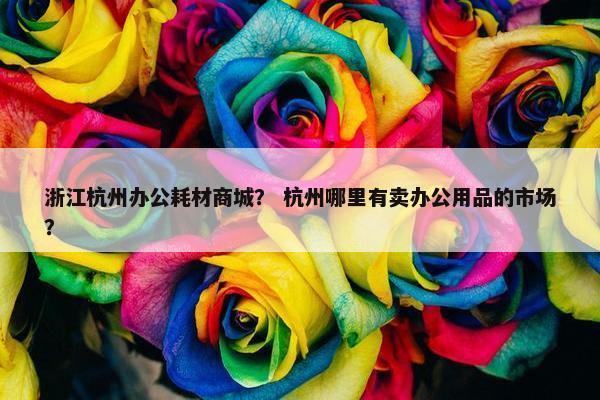 浙江杭州办公耗材商城？ 杭州哪里有卖办公用品的市场？