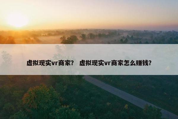 虚拟现实vr商家？ 虚拟现实vr商家怎么赚钱？