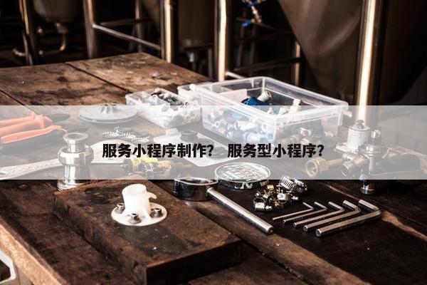 服务小程序制作？ 服务型小程序？