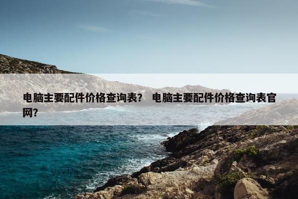 电脑主要配件价格查询表？ 电脑主要配件价格查询表官网？